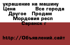 украшение на машину  › Цена ­ 2 000 - Все города Другое » Продам   . Мордовия респ.,Саранск г.